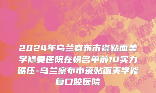 2024年乌兰察布市瓷贴面美学修复医院在榜名单前10实力碾压-乌兰察布市瓷贴面美学修复口腔医院