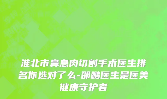 淮北市鼻息肉切割手术医生排名你选对了么-邵鹏医生是医美健康守护者