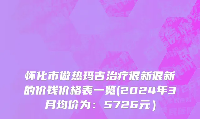 怀化市做热玛吉治疗很新很新的价钱价格表一览(2024年3月均价为：5726元）