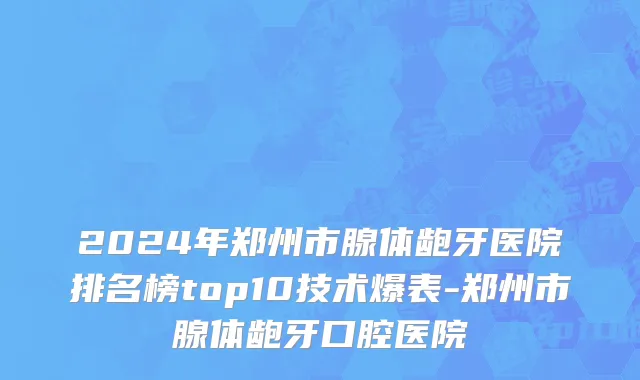 2024年郑州市腺体龅牙医院排名榜top10技术爆表-郑州市腺体龅牙口腔医院