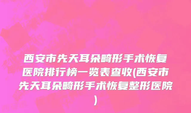 西安市先天耳朵畸形手术恢复医院排行榜一览表查收(西安市先天耳朵畸形手术恢复整形医院)