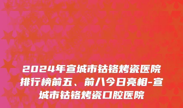 2024年宣城市钴铬烤瓷医院排行榜前五、前八今日亮相-宣城市钴铬烤瓷口腔医院