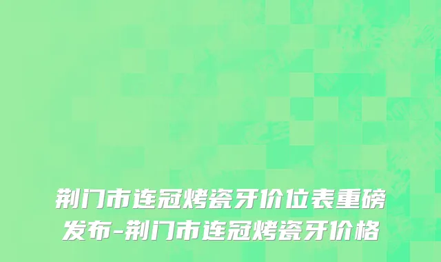 荆门市连冠烤瓷牙价位表重磅发布-荆门市连冠烤瓷牙价格