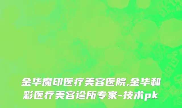 金华魔印医疗美容医院,金华和彩医疗美容诊所专家-技术pk