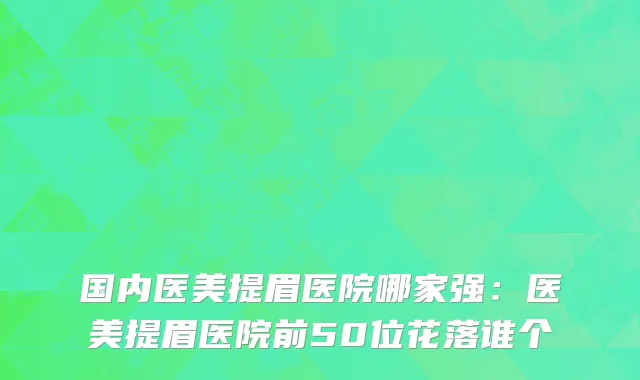 国内医美提眉医院哪家强：医美提眉医院前50位花落谁个