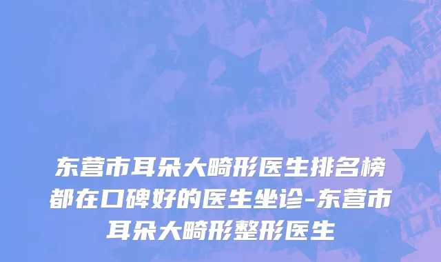 东营市耳朵大畸形医生排名榜都在口碑好的医生坐诊-东营市耳朵大畸形整形医生