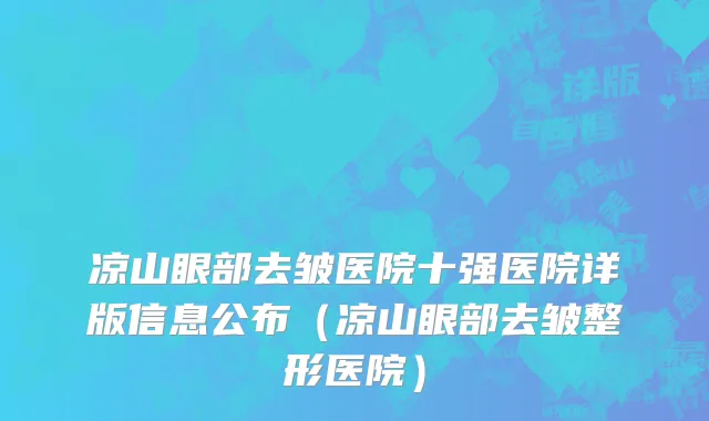 凉山眼部去皱医院十强医院详版信息公布（凉山眼部去皱整形医院）