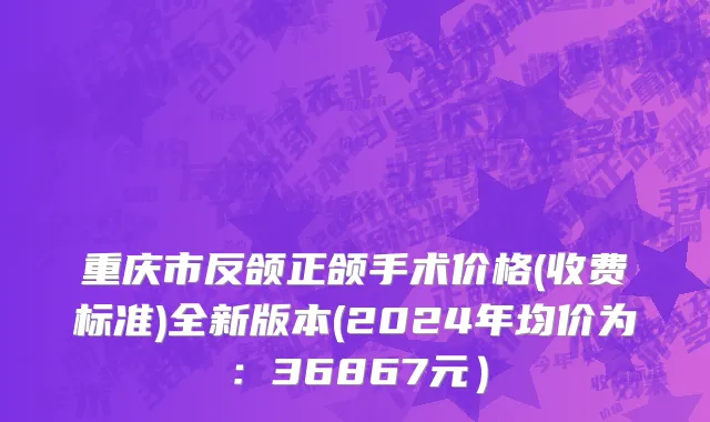重庆市反颌正颌手术价格(收费标准)全新版本(2024年均价为：36867元）