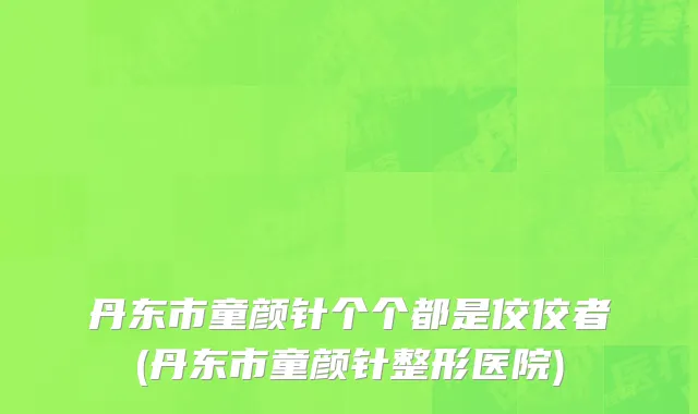 丹东市童颜针个个都是佼佼者(丹东市童颜针整形医院)