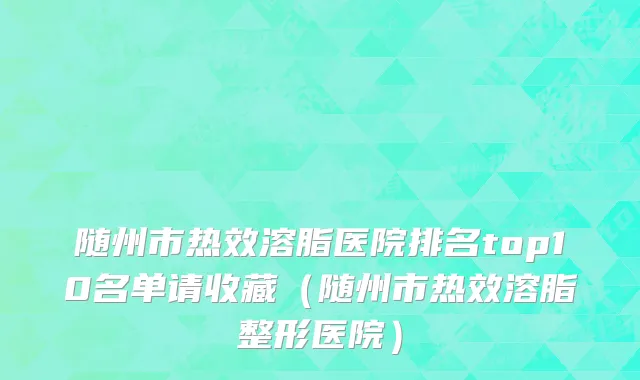 随州市热效溶脂医院排名top10名单请收藏（随州市热效溶脂整形医院）