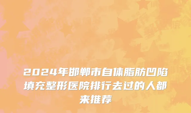 2024年邯郸市自体脂肪凹陷填充整形医院排行去过的人都来推荐