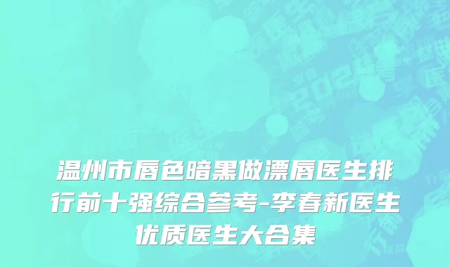 温州市唇色暗黑做漂唇医生排行前十强综合参考-李春新医生优质医生大合集