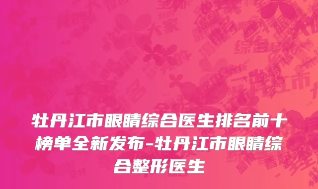 牡丹江市眼睛综合医生排名前十榜单全新发布-牡丹江市眼睛综合整形医生