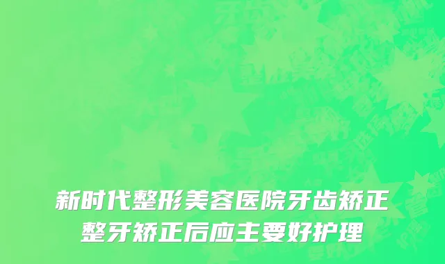 新时代整形美容医院牙齿矫正整牙矫正后应主要好护理