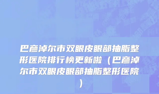 巴彦淖尔市双眼皮眼部抽脂整形医院排行榜更新啦（巴彦淖尔市双眼皮眼部抽脂整形医院）