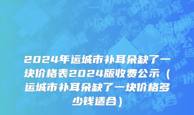 2024年运城市补耳朵缺了一块价格表2024版收费公示（运城市补耳朵缺了一块价格多少钱适合）