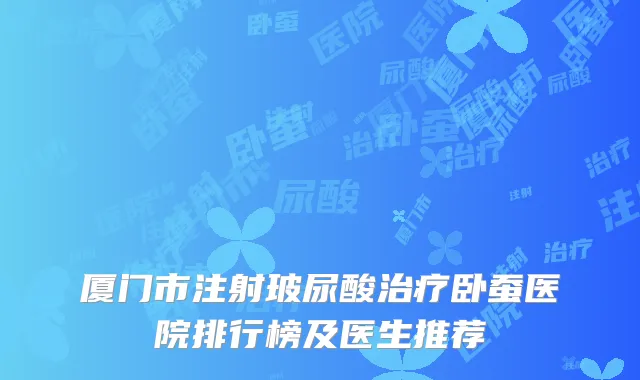 厦门市注射玻尿酸治疗卧蚕医院排行榜及医生推荐