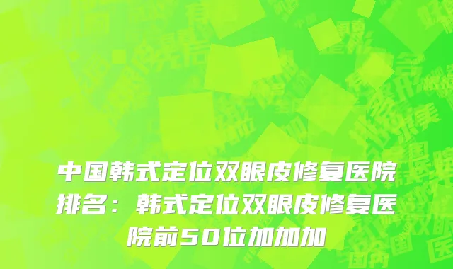 中国韩式定位双眼皮修复医院排名：韩式定位双眼皮修复医院前50位加加加