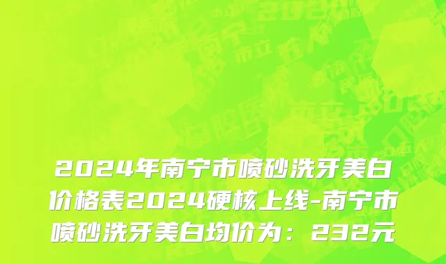 2024年南宁市喷砂洗牙美白价格表2024硬核上线-南宁市喷砂洗牙美白均价为：232元