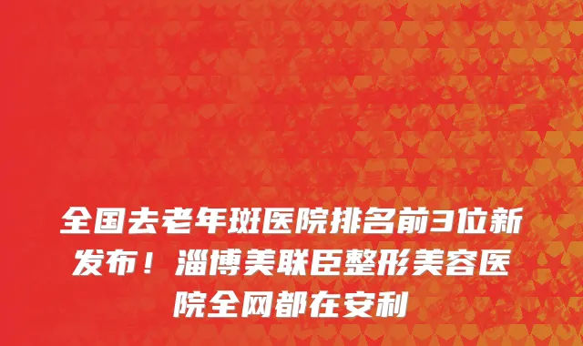 全国去老年斑医院排名前3位新发布！淄博美联臣整形美容医院全网都在安利