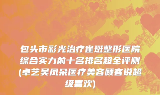 包头市彩光治疗雀斑整形医院综合实力前十名排名超全评测(卓艺吴凤朵医疗美容顾客说超级喜欢)