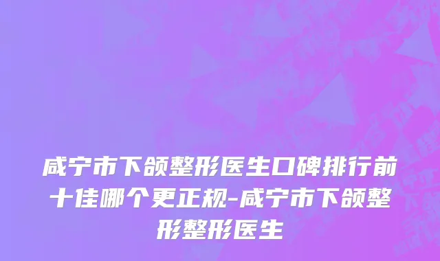 咸宁市下颌整形医生口碑排行前十佳哪个更正规-咸宁市下颌整形整形医生