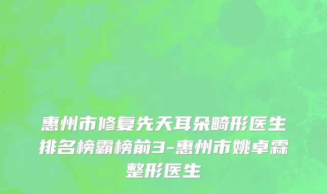 惠州市修复先天耳朵畸形医生排名榜霸榜前3-惠州市姚卓霖整形医生