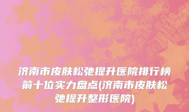 济南市皮肤松弛提升医院排行榜前十位实力盘点(济南市皮肤松弛提升整形医院)