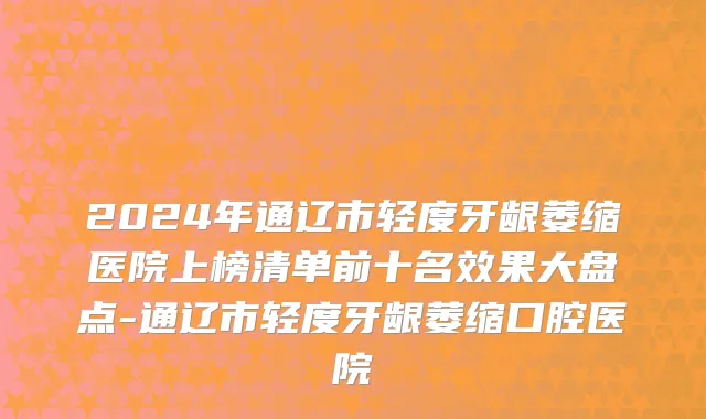 2024年通辽市轻度牙龈萎缩医院上榜清单前十名效果大盘点-通辽市轻度牙龈萎缩口腔医院