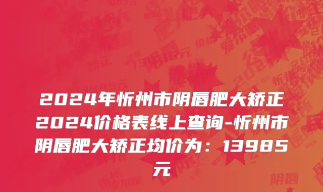 2024年忻州市阴唇肥大矫正2024价格表线上查询-忻州市阴唇肥大矫正均价为：13985元