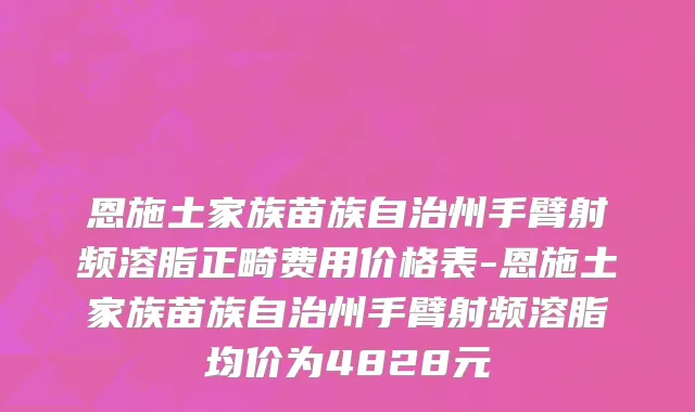 恩施土家族苗族自治州手臂射频溶脂正畸费用价格表-恩施土家族苗族自治州手臂射频溶脂均价为4828元