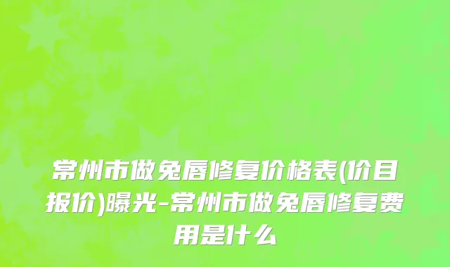 常州市做兔唇修复价格表(价目报价)曝光-常州市做兔唇修复费用是什么