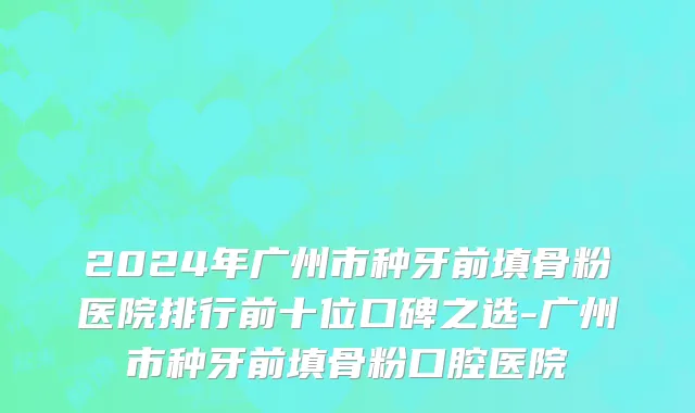 2024年广州市种牙前填骨粉医院排行前十位口碑之选-广州市种牙前填骨粉口腔医院