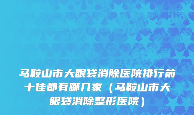 马鞍山市大眼袋消除医院排行前十佳都有哪几家（马鞍山市大眼袋消除整形医院）