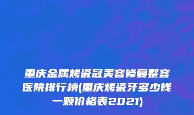 重庆金属烤瓷冠美容修复整容医院排行榜(重庆烤瓷牙多少钱一颗价格表2021)