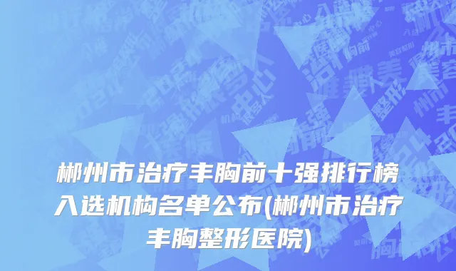 郴州市治疗丰胸前十强排行榜入选机构名单公布(郴州市治疗丰胸整形医院)