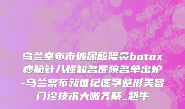 乌兰察布市玻尿酸隆鼻botox瘦脸针八强知名医院名单出炉-乌兰察布新世纪医学整形美容门诊技术大咖齐聚_超牛