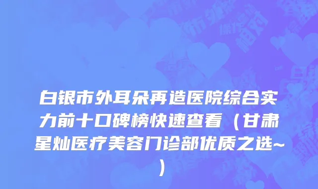 白银市外耳朵再造医院综合实力前十口碑榜快速查看（甘肃星灿医疗美容门诊部优质之选~）