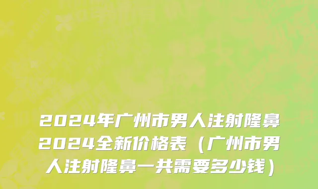 2024年广州市男人注射隆鼻2024全新价格表（广州市男人注射隆鼻一共需要多少钱）