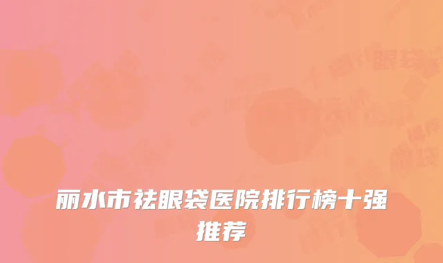丽水市祛眼袋医院排行榜十强推荐