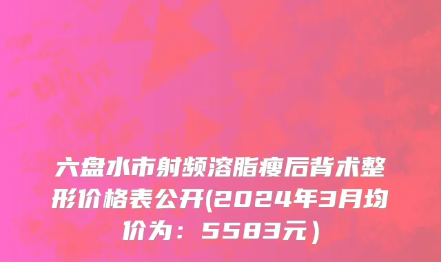 六盘水市射频溶脂瘦后背术整形价格表公开(2024年3月均价为：5583元）