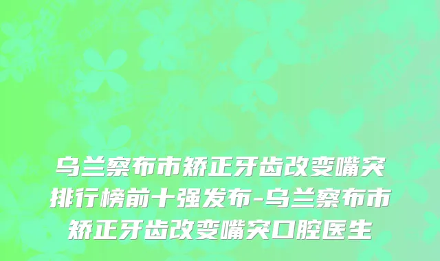乌兰察布市矫正牙齿改变嘴突排行榜前十强发布-乌兰察布市矫正牙齿改变嘴突口腔医生