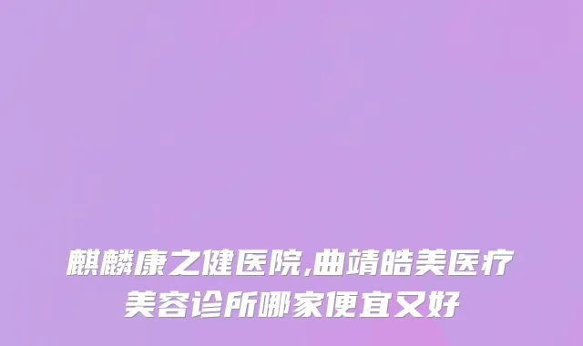 麒麟康之健医院,曲靖皓美医疗美容诊所哪家便宜又好