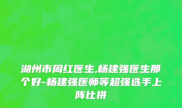湖州市周红医生,杨建强医生那个好-杨建强医师等超强选手上阵比拼