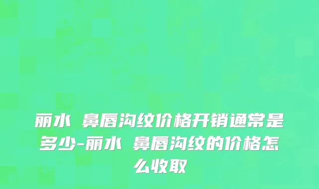 丽水袪鼻唇沟纹价格开销通常是多少-丽水袪鼻唇沟纹的价格怎么收取