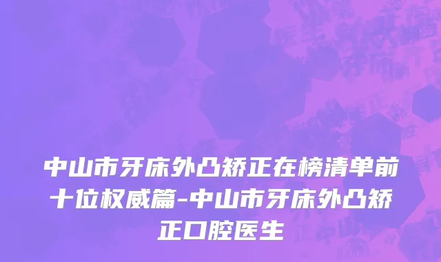 中山市牙床外凸矫正在榜清单前十位权威篇-中山市牙床外凸矫正口腔医生