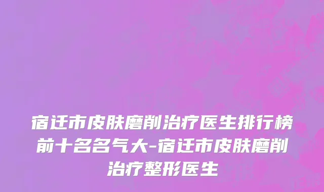 宿迁市皮肤磨削治疗医生排行榜前十名名气大-宿迁市皮肤磨削治疗整形医生