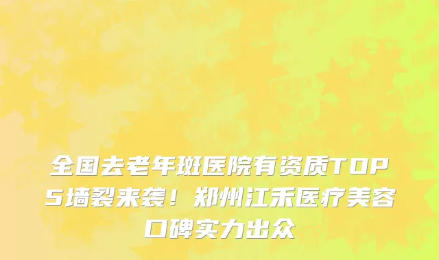 全国去老年斑医院有资质TOP5墙裂来袭！郑州江禾医疗美容口碑实力出众
