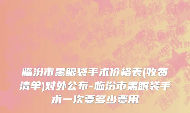 临汾市黑眼袋手术价格表(收费清单)对外公布-临汾市黑眼袋手术一次要多少费用