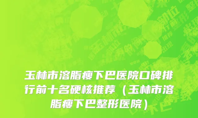 玉林市溶脂瘦下巴医院口碑排行前十名硬核推荐（玉林市溶脂瘦下巴整形医院）